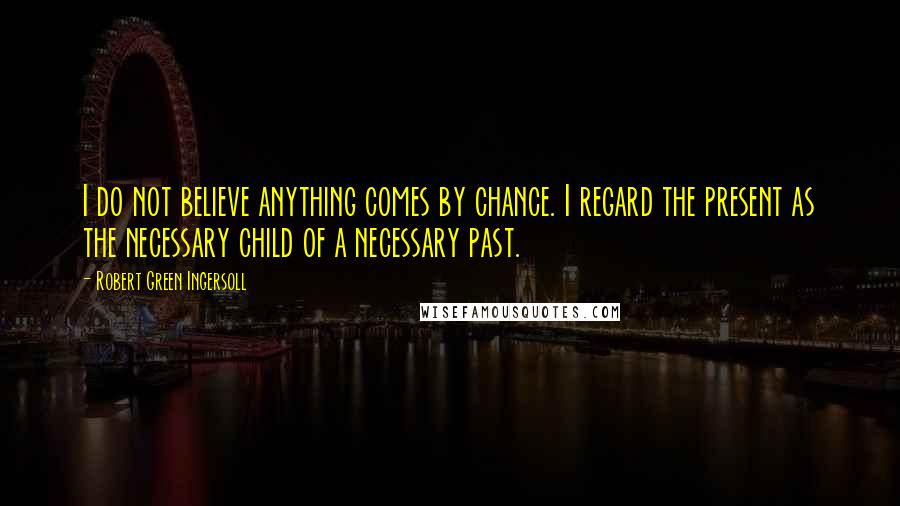 Robert Green Ingersoll Quotes: I do not believe anything comes by chance. I regard the present as the necessary child of a necessary past.