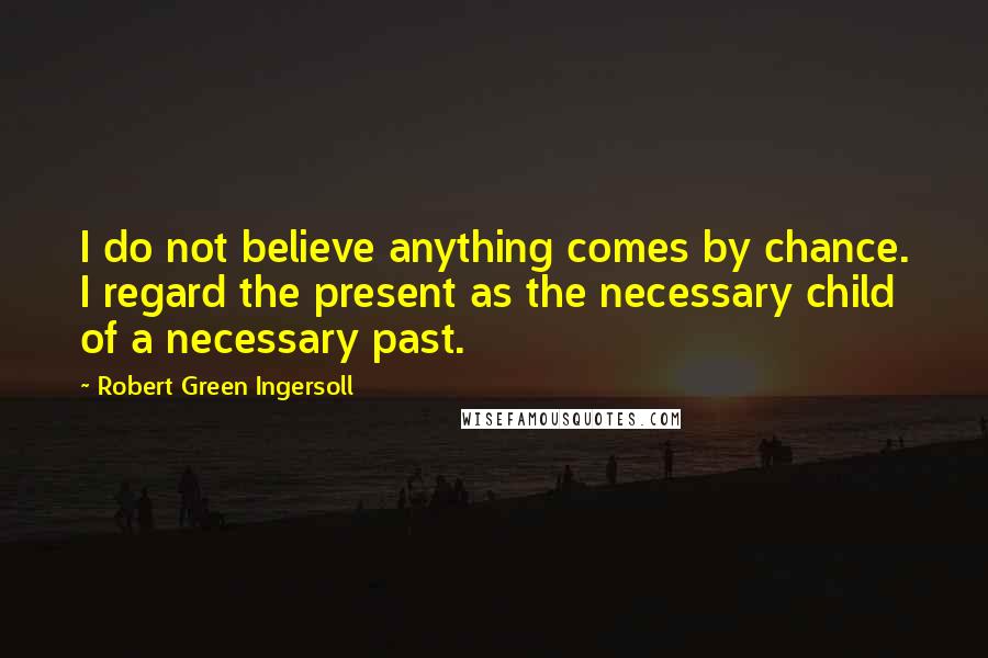 Robert Green Ingersoll Quotes: I do not believe anything comes by chance. I regard the present as the necessary child of a necessary past.