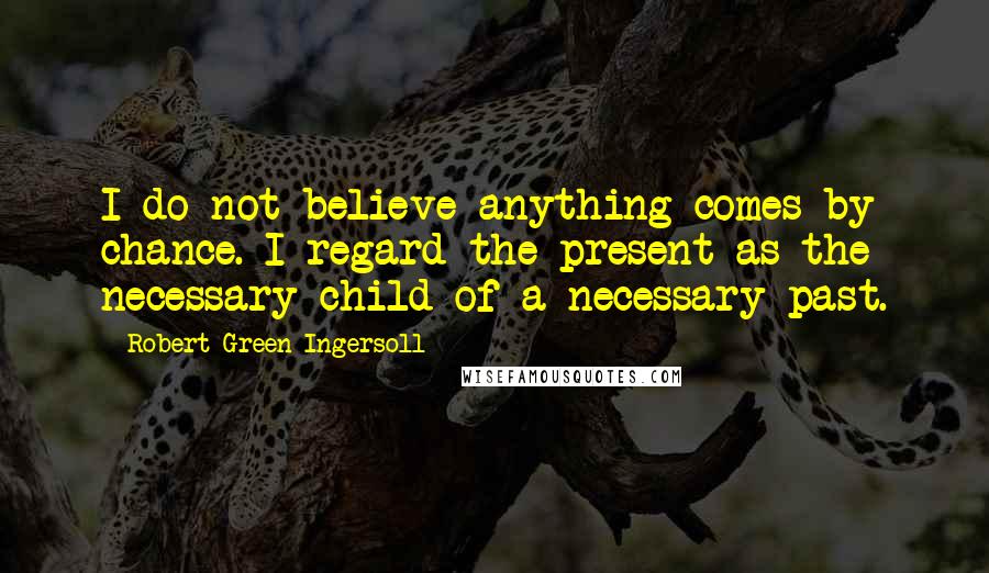 Robert Green Ingersoll Quotes: I do not believe anything comes by chance. I regard the present as the necessary child of a necessary past.