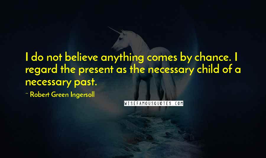 Robert Green Ingersoll Quotes: I do not believe anything comes by chance. I regard the present as the necessary child of a necessary past.