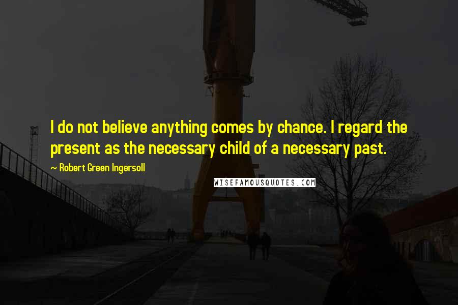 Robert Green Ingersoll Quotes: I do not believe anything comes by chance. I regard the present as the necessary child of a necessary past.