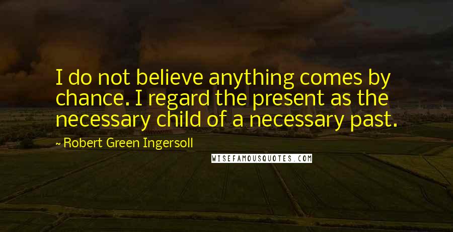 Robert Green Ingersoll Quotes: I do not believe anything comes by chance. I regard the present as the necessary child of a necessary past.