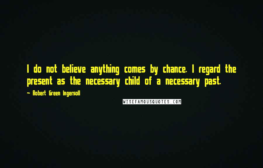 Robert Green Ingersoll Quotes: I do not believe anything comes by chance. I regard the present as the necessary child of a necessary past.