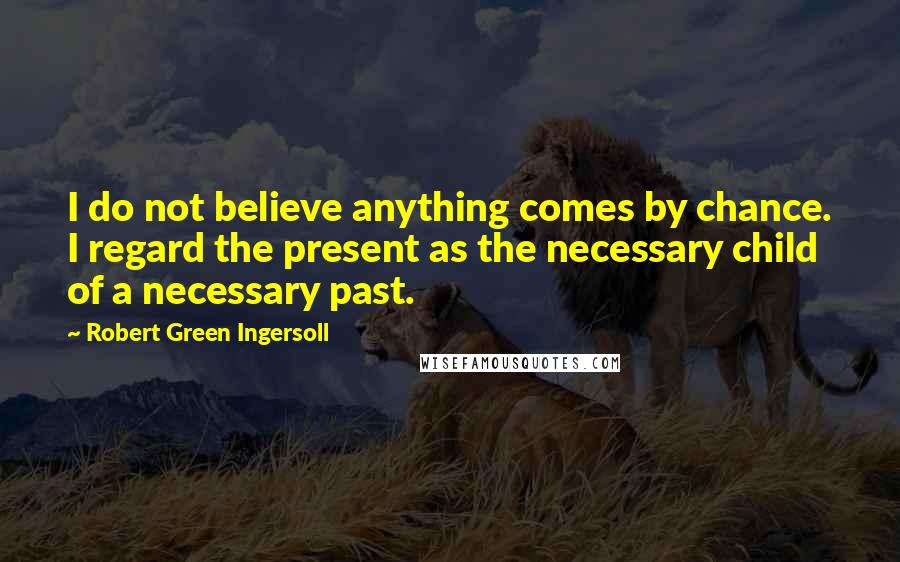 Robert Green Ingersoll Quotes: I do not believe anything comes by chance. I regard the present as the necessary child of a necessary past.