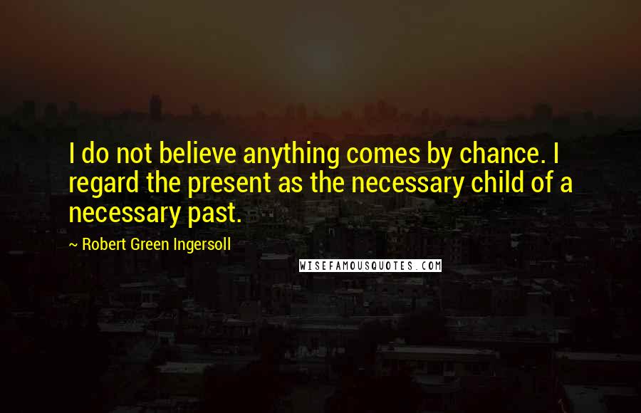 Robert Green Ingersoll Quotes: I do not believe anything comes by chance. I regard the present as the necessary child of a necessary past.