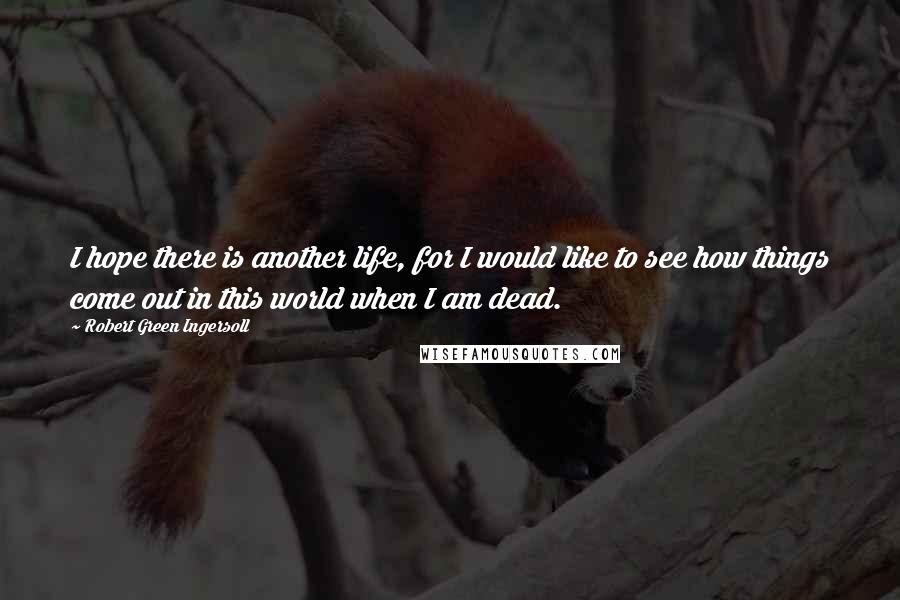 Robert Green Ingersoll Quotes: I hope there is another life, for I would like to see how things come out in this world when I am dead.