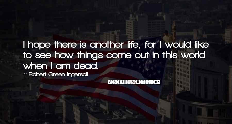 Robert Green Ingersoll Quotes: I hope there is another life, for I would like to see how things come out in this world when I am dead.