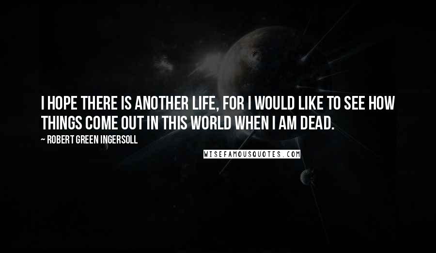 Robert Green Ingersoll Quotes: I hope there is another life, for I would like to see how things come out in this world when I am dead.