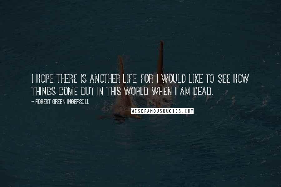 Robert Green Ingersoll Quotes: I hope there is another life, for I would like to see how things come out in this world when I am dead.