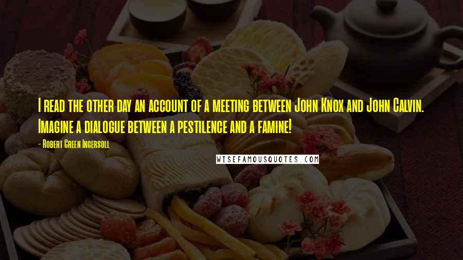 Robert Green Ingersoll Quotes: I read the other day an account of a meeting between John Knox and John Calvin. Imagine a dialogue between a pestilence and a famine!