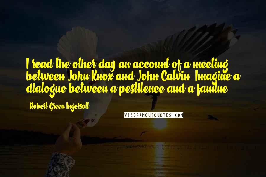 Robert Green Ingersoll Quotes: I read the other day an account of a meeting between John Knox and John Calvin. Imagine a dialogue between a pestilence and a famine!