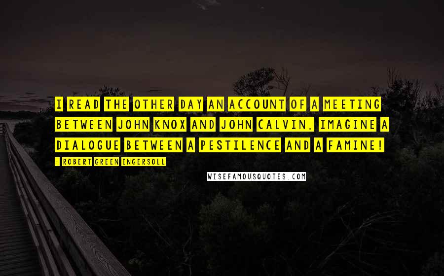 Robert Green Ingersoll Quotes: I read the other day an account of a meeting between John Knox and John Calvin. Imagine a dialogue between a pestilence and a famine!