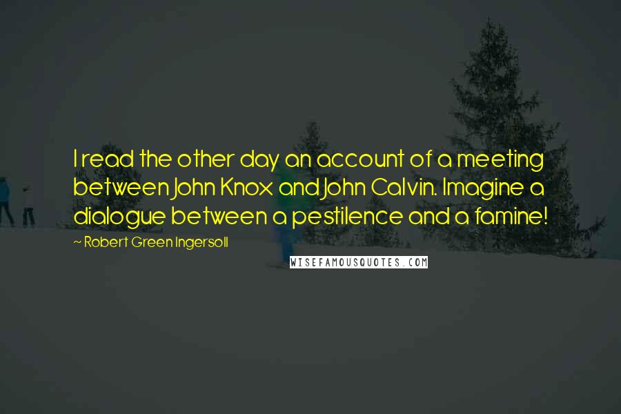 Robert Green Ingersoll Quotes: I read the other day an account of a meeting between John Knox and John Calvin. Imagine a dialogue between a pestilence and a famine!