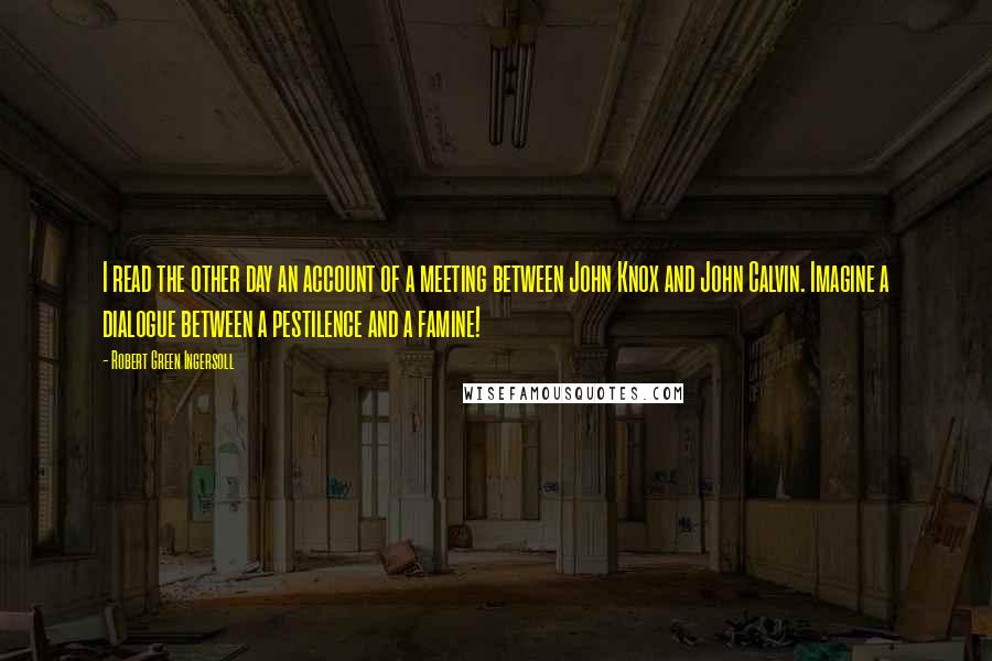 Robert Green Ingersoll Quotes: I read the other day an account of a meeting between John Knox and John Calvin. Imagine a dialogue between a pestilence and a famine!