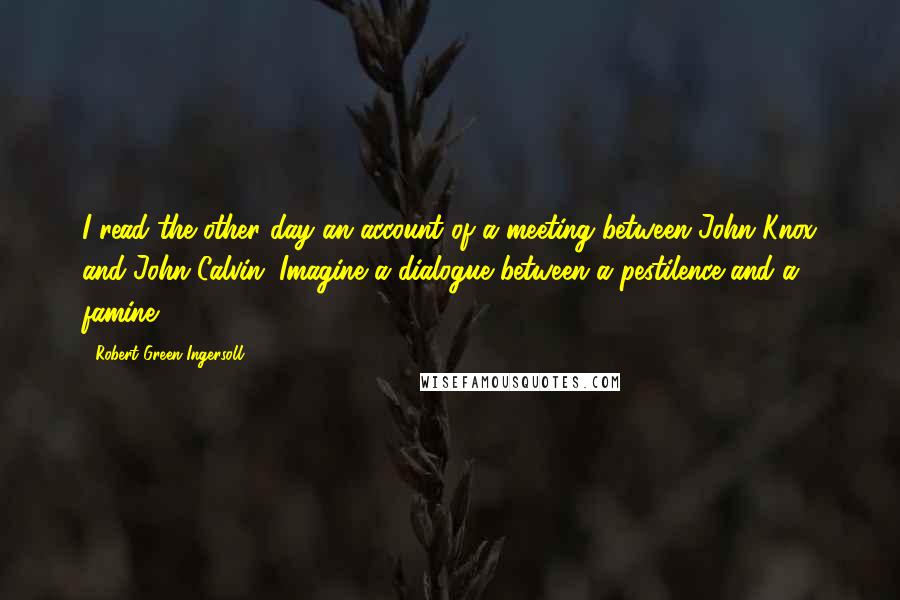 Robert Green Ingersoll Quotes: I read the other day an account of a meeting between John Knox and John Calvin. Imagine a dialogue between a pestilence and a famine!