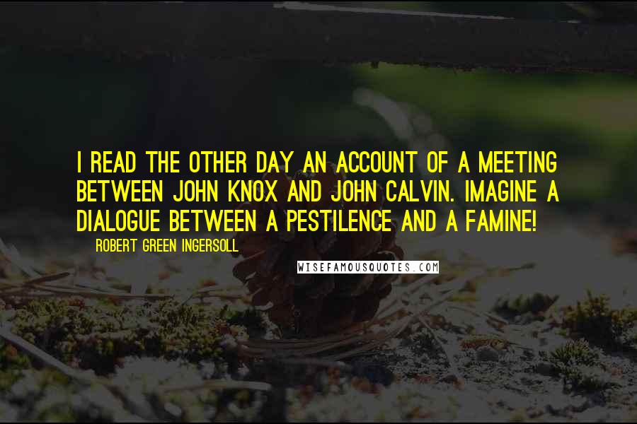 Robert Green Ingersoll Quotes: I read the other day an account of a meeting between John Knox and John Calvin. Imagine a dialogue between a pestilence and a famine!