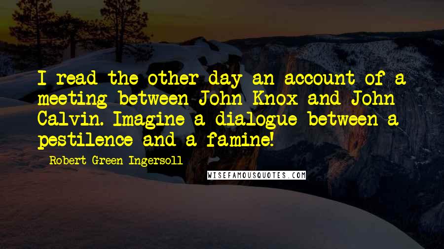 Robert Green Ingersoll Quotes: I read the other day an account of a meeting between John Knox and John Calvin. Imagine a dialogue between a pestilence and a famine!