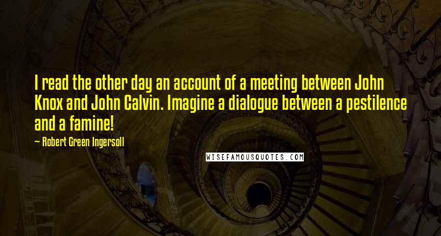 Robert Green Ingersoll Quotes: I read the other day an account of a meeting between John Knox and John Calvin. Imagine a dialogue between a pestilence and a famine!