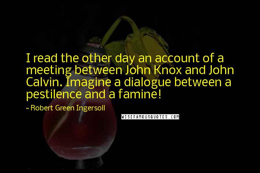 Robert Green Ingersoll Quotes: I read the other day an account of a meeting between John Knox and John Calvin. Imagine a dialogue between a pestilence and a famine!