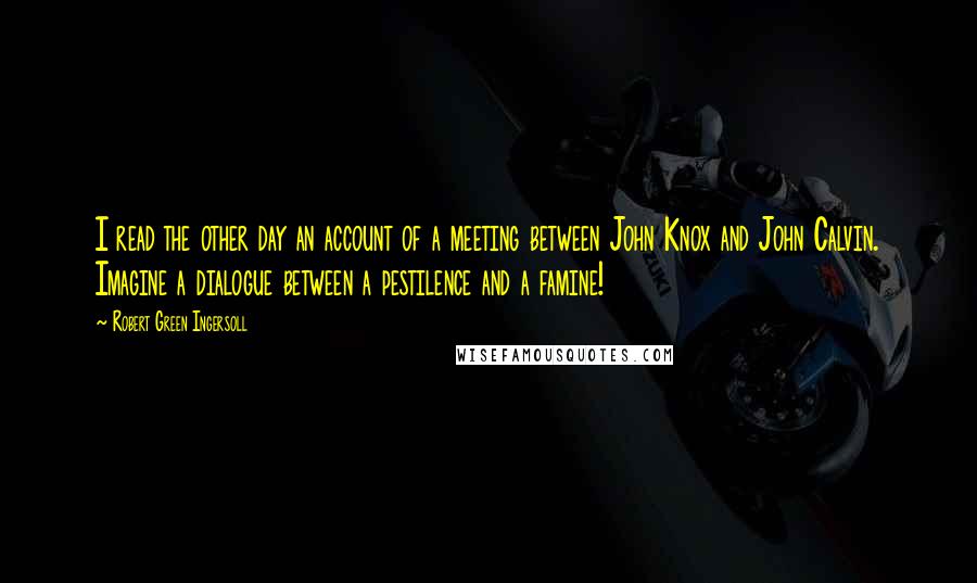 Robert Green Ingersoll Quotes: I read the other day an account of a meeting between John Knox and John Calvin. Imagine a dialogue between a pestilence and a famine!