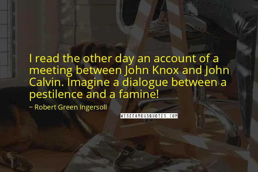 Robert Green Ingersoll Quotes: I read the other day an account of a meeting between John Knox and John Calvin. Imagine a dialogue between a pestilence and a famine!