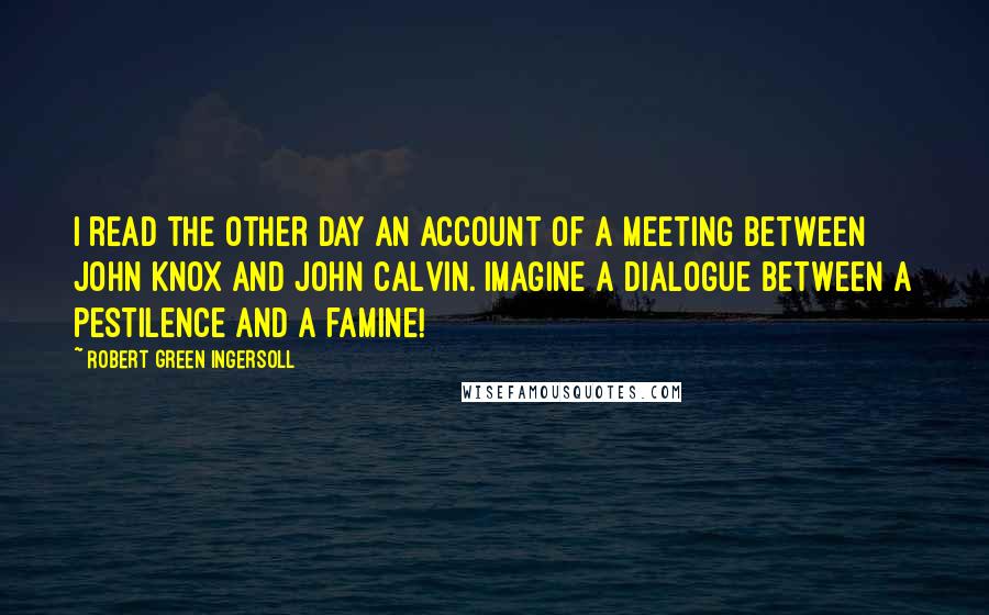 Robert Green Ingersoll Quotes: I read the other day an account of a meeting between John Knox and John Calvin. Imagine a dialogue between a pestilence and a famine!