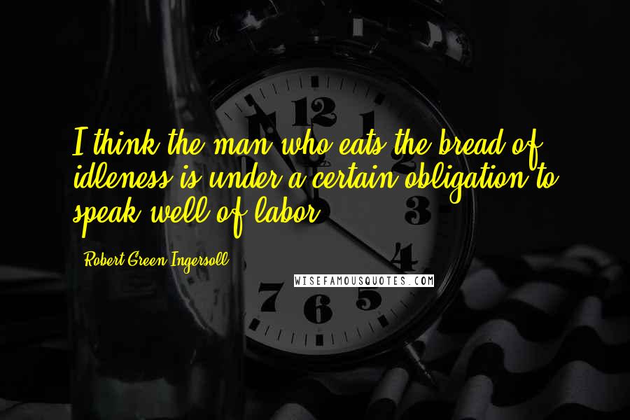 Robert Green Ingersoll Quotes: I think the man who eats the bread of idleness is under a certain obligation to speak well of labor.