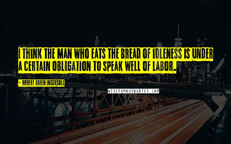 Robert Green Ingersoll Quotes: I think the man who eats the bread of idleness is under a certain obligation to speak well of labor.