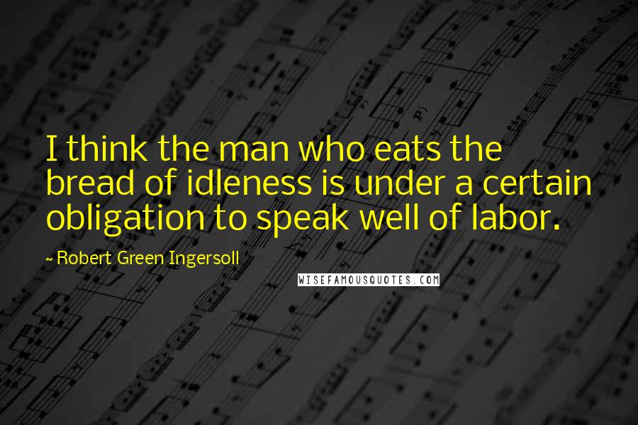 Robert Green Ingersoll Quotes: I think the man who eats the bread of idleness is under a certain obligation to speak well of labor.