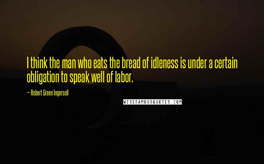 Robert Green Ingersoll Quotes: I think the man who eats the bread of idleness is under a certain obligation to speak well of labor.
