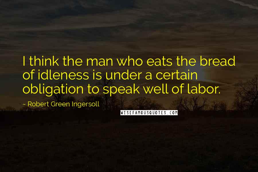 Robert Green Ingersoll Quotes: I think the man who eats the bread of idleness is under a certain obligation to speak well of labor.