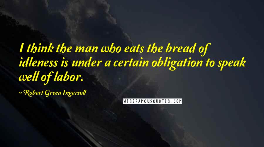 Robert Green Ingersoll Quotes: I think the man who eats the bread of idleness is under a certain obligation to speak well of labor.