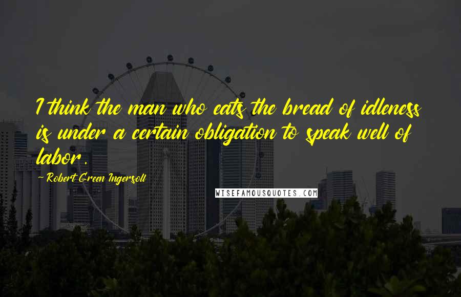 Robert Green Ingersoll Quotes: I think the man who eats the bread of idleness is under a certain obligation to speak well of labor.