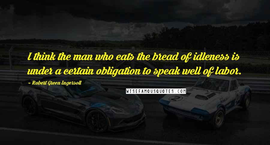 Robert Green Ingersoll Quotes: I think the man who eats the bread of idleness is under a certain obligation to speak well of labor.