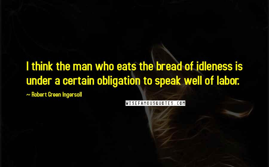 Robert Green Ingersoll Quotes: I think the man who eats the bread of idleness is under a certain obligation to speak well of labor.