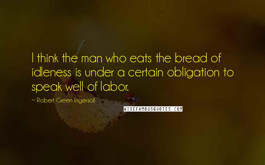 Robert Green Ingersoll Quotes: I think the man who eats the bread of idleness is under a certain obligation to speak well of labor.
