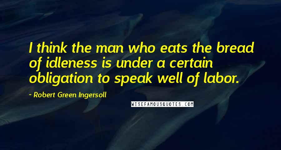 Robert Green Ingersoll Quotes: I think the man who eats the bread of idleness is under a certain obligation to speak well of labor.
