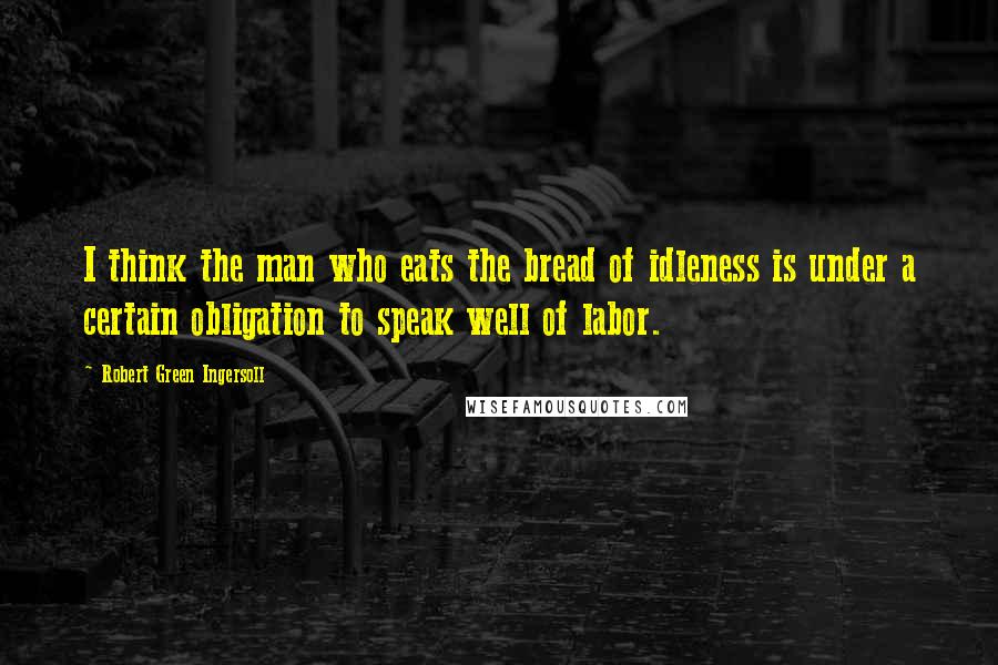 Robert Green Ingersoll Quotes: I think the man who eats the bread of idleness is under a certain obligation to speak well of labor.