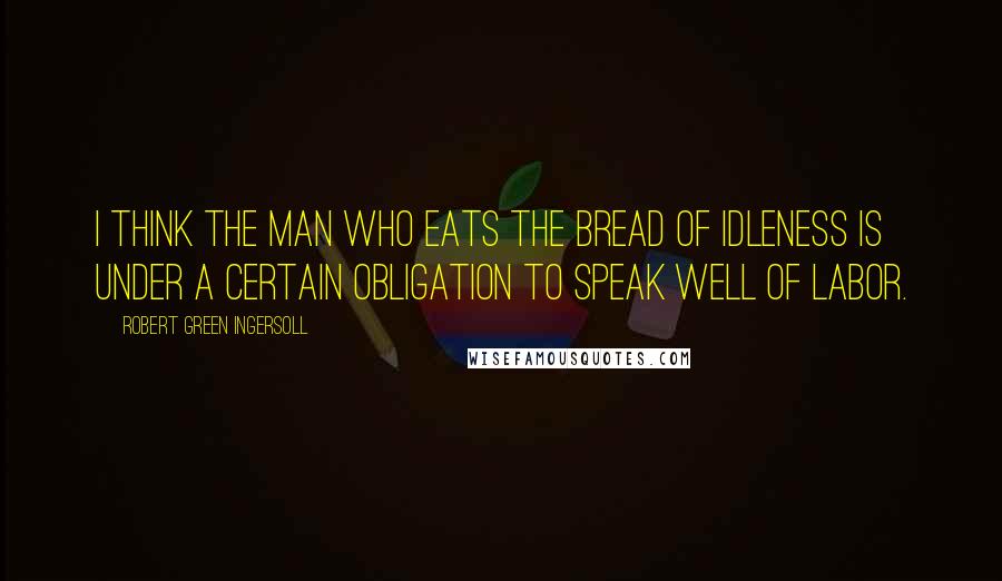 Robert Green Ingersoll Quotes: I think the man who eats the bread of idleness is under a certain obligation to speak well of labor.
