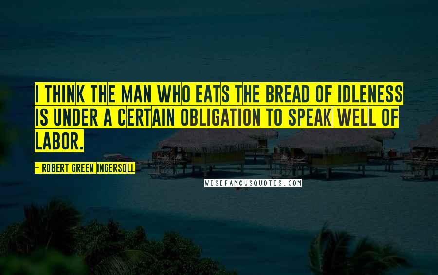 Robert Green Ingersoll Quotes: I think the man who eats the bread of idleness is under a certain obligation to speak well of labor.