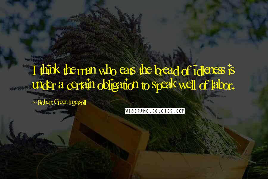 Robert Green Ingersoll Quotes: I think the man who eats the bread of idleness is under a certain obligation to speak well of labor.