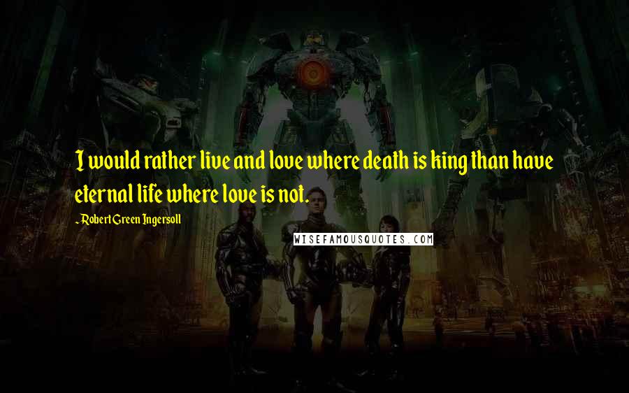 Robert Green Ingersoll Quotes: I would rather live and love where death is king than have eternal life where love is not.