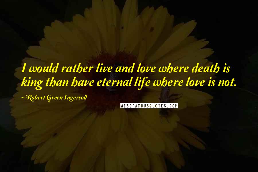 Robert Green Ingersoll Quotes: I would rather live and love where death is king than have eternal life where love is not.