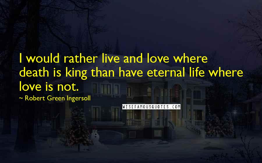 Robert Green Ingersoll Quotes: I would rather live and love where death is king than have eternal life where love is not.