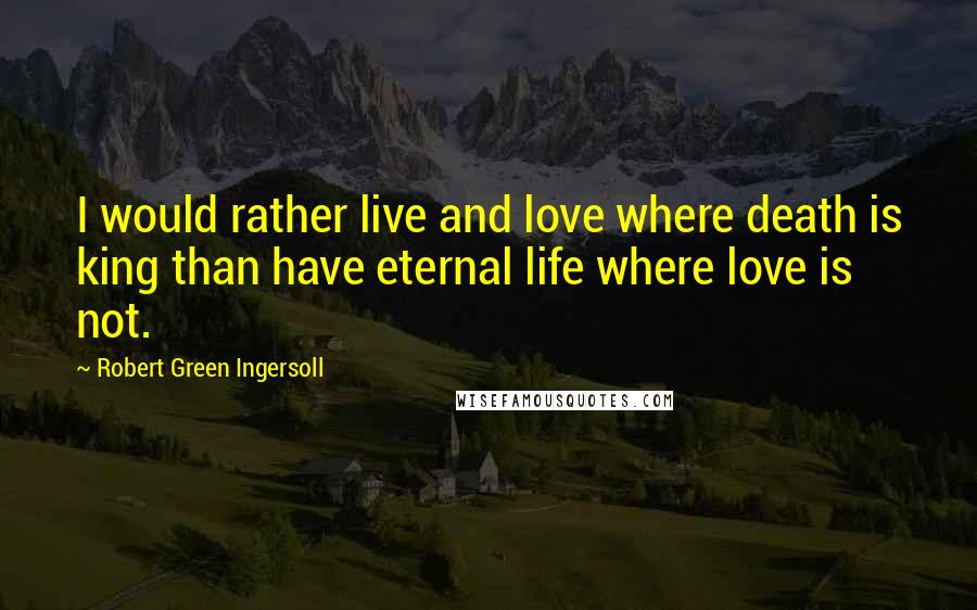Robert Green Ingersoll Quotes: I would rather live and love where death is king than have eternal life where love is not.