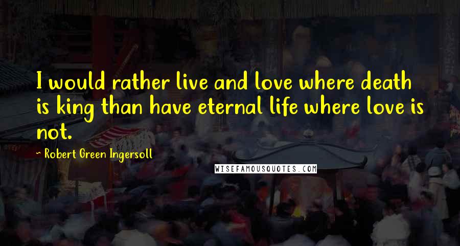 Robert Green Ingersoll Quotes: I would rather live and love where death is king than have eternal life where love is not.