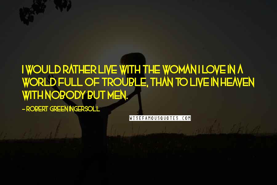 Robert Green Ingersoll Quotes: I would rather live with the woman I love in a world full of trouble, than to live in heaven with nobody but men.