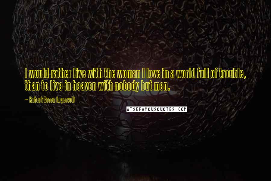 Robert Green Ingersoll Quotes: I would rather live with the woman I love in a world full of trouble, than to live in heaven with nobody but men.