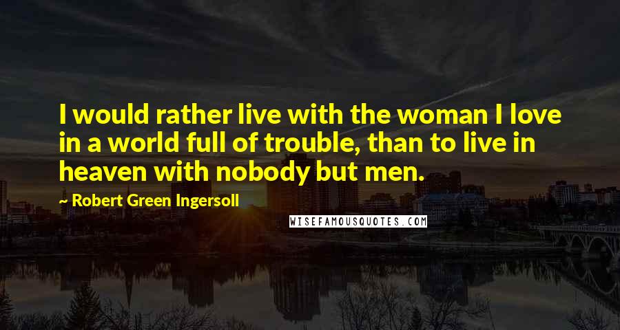 Robert Green Ingersoll Quotes: I would rather live with the woman I love in a world full of trouble, than to live in heaven with nobody but men.