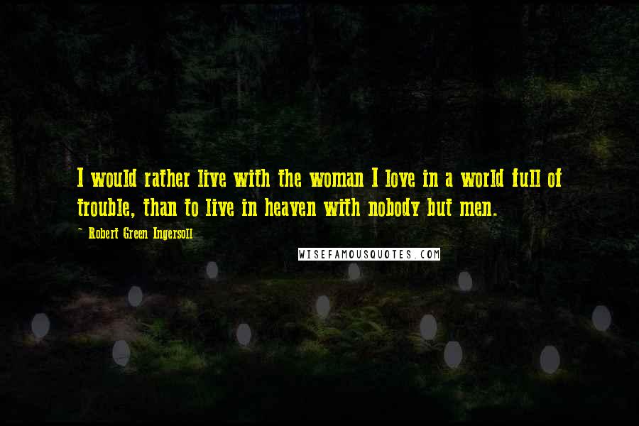 Robert Green Ingersoll Quotes: I would rather live with the woman I love in a world full of trouble, than to live in heaven with nobody but men.